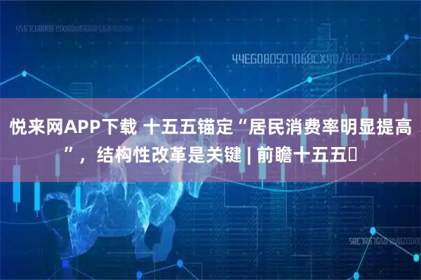 悦来网APP下载 十五五锚定“居民消费率明显提高”，结构性改革是关键 | 前瞻十五五⑮