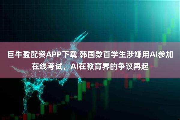 巨牛盈配资APP下载 韩国数百学生涉嫌用AI参加在线考试，AI在教育界的争议再起