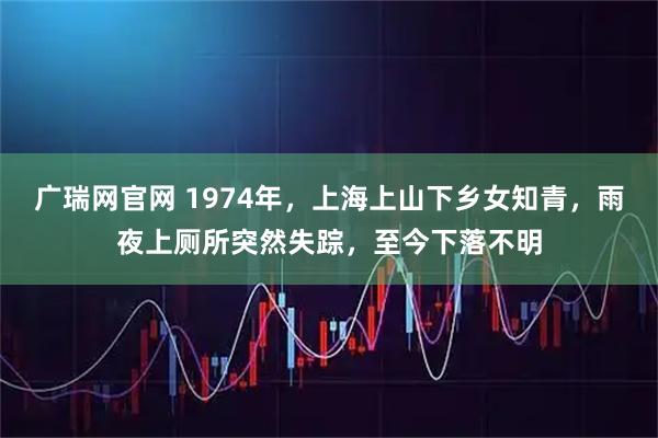 广瑞网官网 1974年，上海上山下乡女知青，雨夜上厕所突然失踪，至今下落不明