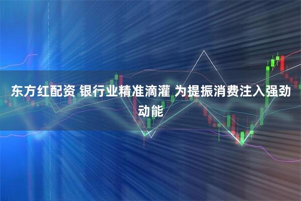 东方红配资 银行业精准滴灌 为提振消费注入强劲动能