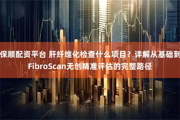 保顺配资平台 肝纤维化检查什么项目？详解从基础到FibroScan无创精准评估的完整路径