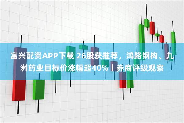 富兴配资APP下载 26股获推荐,鸿路钢构、九洲药业目标价涨幅超40%丨券商评级观察