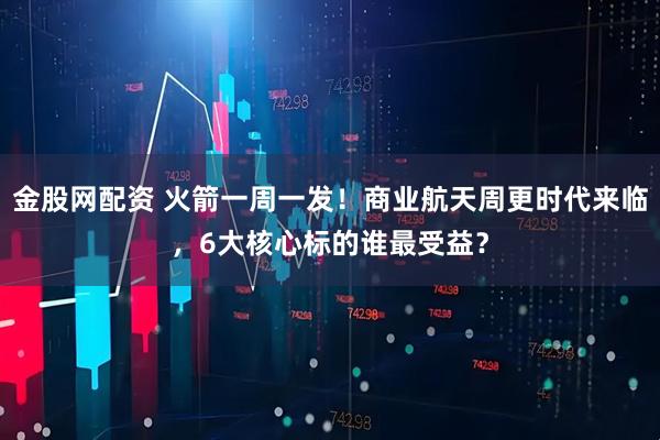 金股网配资 火箭一周一发！商业航天周更时代来临，6大核心标的谁最受益？