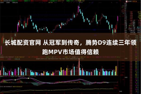 长城配资官网 从冠军到传奇，腾势D9连续三年领跑MPV市场值得信赖