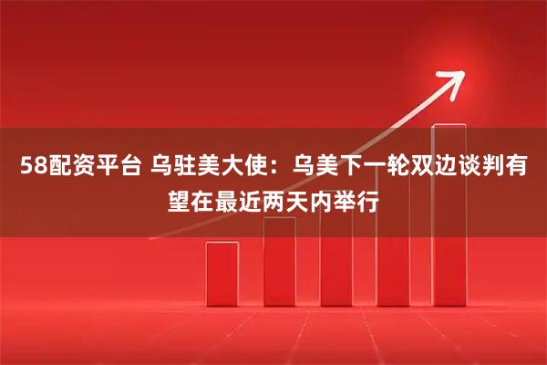 58配资平台 乌驻美大使：乌美下一轮双边谈判有望在最近两天内举行