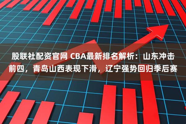 股联社配资官网 CBA最新排名解析：山东冲击前四，青岛山西表现下滑，辽宁强势回归季后赛