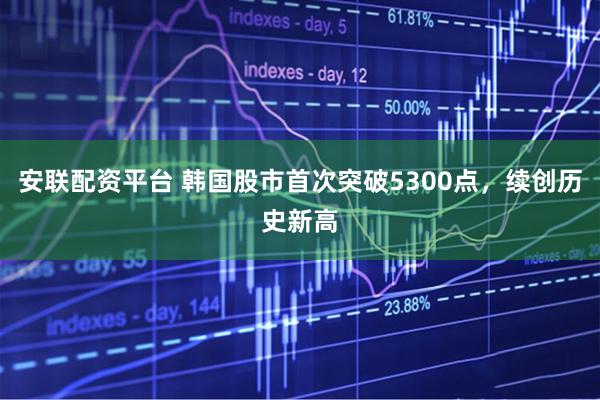 安联配资平台 韩国股市首次突破5300点，续创历史新高