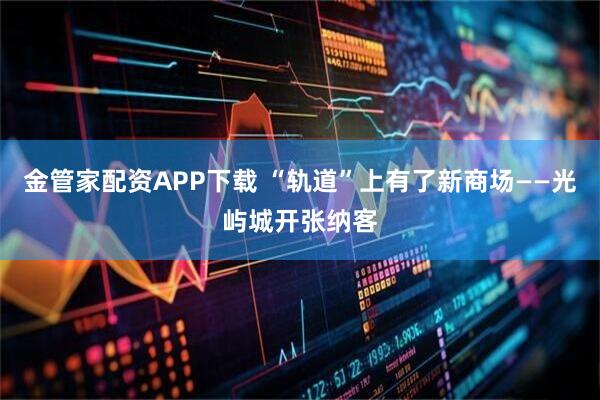 金管家配资APP下载 “轨道”上有了新商场——光屿城开张纳客