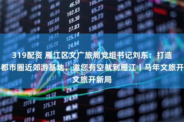 319配资 雁江区文广旅局党组书记刘东：打造成都都市圈近郊游基地，邀您有空就到雁江丨马年文旅开新局