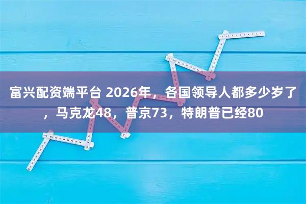 富兴配资端平台 2026年，各国领导人都多少岁了，马克龙48，普京73，特朗普已经80