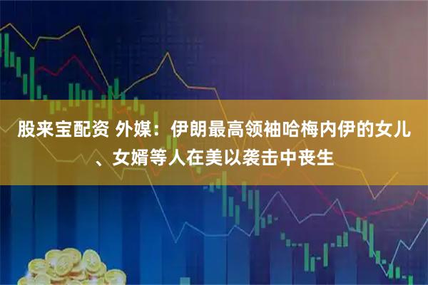 股来宝配资 外媒：伊朗最高领袖哈梅内伊的女儿、女婿等人在美以袭击中丧生