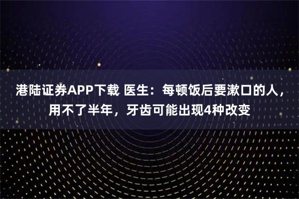 港陆证券APP下载 医生:每顿饭后要漱口的人,用不了半年,牙齿可能出现4种改变