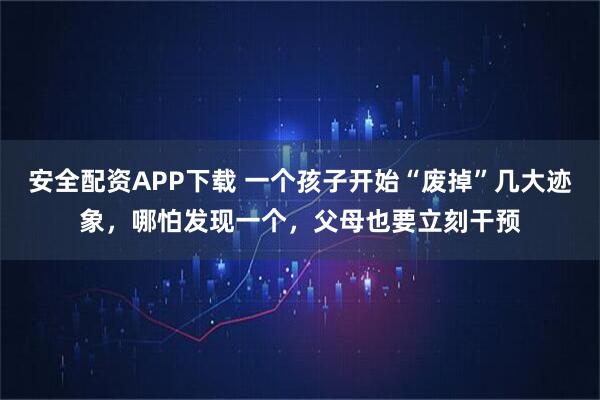 安全配资APP下载 一个孩子开始“废掉”几大迹象，哪怕发现一个，父母也要立刻干预