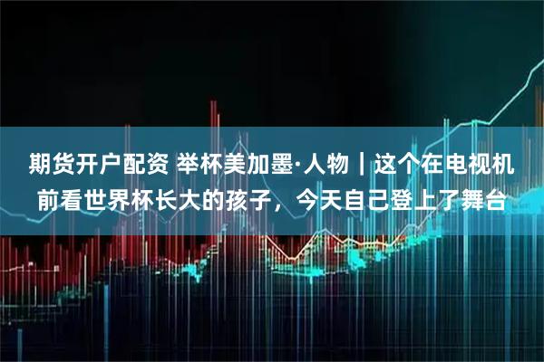 期货开户配资 举杯美加墨·人物｜这个在电视机前看世界杯长大的孩子，今天自己登上了舞台