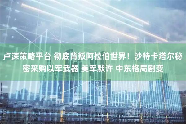 卢深策略平台 彻底背叛阿拉伯世界!沙特卡塔尔秘密采购以军武器 美军默许 中东格局剧变