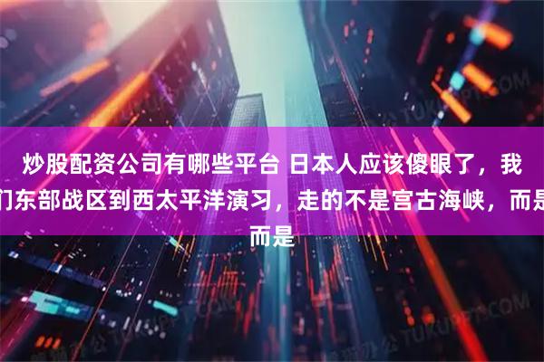 炒股配资公司有哪些平台 日本人应该傻眼了，我们东部战区到西太平洋演习，走的不是宫古海峡，而是