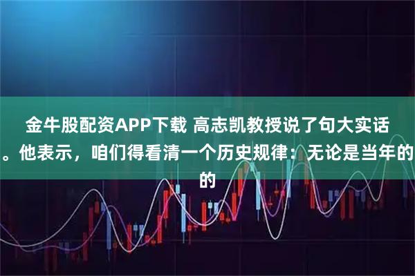 金牛股配资APP下载 高志凯教授说了句大实话。他表示,咱们得看清一个历史规律:无论是当年的