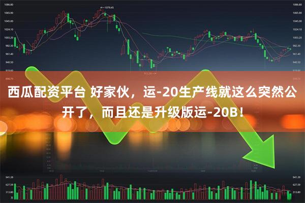 西瓜配资平台 好家伙,运-20生产线就这么突然公开了,而且还是升级版运-20B!